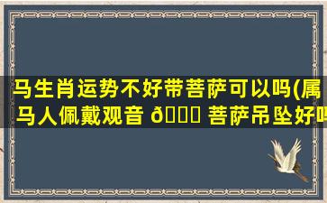 马生肖运势不好带菩萨可以吗(属马人佩戴观音 🐘 菩萨吊坠好吗)
